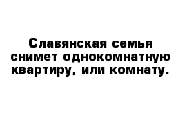 Славянская семья снимет однокомнатную квартиру, или комнату.